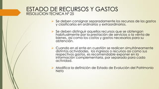  Se deben consignar separadamente los recursos de los gastos
y clasificarlos en ordinarios y extraordinarios.
 Se deben distinguir aquellos recursos que se obtengan
habitualmente por la prestación de servicios o la venta de
bienes, así como los costos y gastos necesarios para su
obtención.
 Cuando en el ente en cuestión se realicen simultáneamente
distintas actividades, los ingresos o recursos así como sus
respectivos gastos, es recomendable exponer en la
información complementaria, por separado para cada
actividad.
 Modifica la definición de Estado de Evolución del Patrimonio
Neto
ESTADO DE RECURSOS Y GASTOS
RESOLUCION TECNICA Nº 25
 