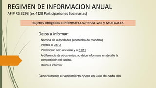 REGIMEN DE INFORMACION ANUAL
AFIP RG 3293 (ex 4120 Participaciones Societarias)
Sujetos obligados a informar COOPERATIVAS y MUTUALES
Datos a informar:
Nomina de autoridades (con fecha de mandato)
Ventas al 31/12
Patrimonio neto al cierre y al 31/12
A diferencia de otros entes, no debe informase en detalle la
composición del capital.
Datos a informar
Generalmente el vencimiento opera en Julio de cada año
 