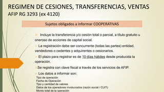 REGIMEN DE CESIONES, TRANSFERENCIAS, VENTAS
AFIP RG 3293 (ex 4120)
Sujetos obligados a informar COOPERATIVAS
 Incluye la transferencia y/o cesión total o parcial, a título gratuito u
oneroso de acciones de capital social.
 La registración debe ser concurrente (todas las partes) entidad,
vendedores o cedentes y adquirentes o cesionarios.
 El plazo para registrar es de 10 días hábiles desde producida la
operación.
Se registra con clave fiscal a través de los servicios de AFIP.
 Los datos a informar son:
Tipo de operación
Fecha de Operación
Tipo y cantidad de valores
Datos de los operadores involucrados (razón social / CUIT)
Monto total de la operación
 
