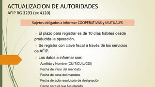 ACTUALIZACION DE AUTORIDADES
AFIP RG 3293 (ex 4120)
Sujetos obligados a informar COOPERATIVAS y MUTUALES
 El plazo para registrar es de 10 días hábiles desde
producida la operación.
 Se registra con clave fiscal a través de los servicios
de AFIP.
 Los datos a informar son:
Apellido y Nombre (CUIT/CUIL/CDI)
Fecha de inicio del mandato
Fecha de cese del mandato
Fecha de acto resolutorio de designación
 