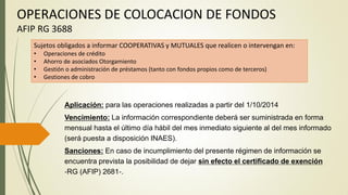 OPERACIONES DE COLOCACION DE FONDOS
AFIP RG 3688
Sujetos obligados a informar COOPERATIVAS y MUTUALES que realicen o intervengan en:
• Operaciones de crédito
• Ahorro de asociados Otorgamiento
• Gestión o administración de préstamos (tanto con fondos propios como de terceros)
• Gestiones de cobro
Aplicación: para las operaciones realizadas a partir del 1/10/2014
Vencimiento: La información correspondiente deberá ser suministrada en forma
mensual hasta el último día hábil del mes inmediato siguiente al del mes informado
(será puesta a disposición INAES).
Sanciones: En caso de incumplimiento del presente régimen de información se
encuentra prevista la posibilidad de dejar sin efecto el certificado de exención
‐RG (AFIP) 2681‐.
 