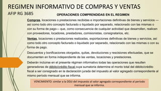 REGIMEN INFORMATIVO DE COMPRAS Y VENTAS
AFIP RG 3685 OPERACIONES COMPRENDIDAS EN EL REGIMEN
Compras, locaciones o prestaciones recibidas e importaciones definitivas de bienes y servicios —
así como todo otro concepto facturado o liquidado por separado, relacionado con las mismas o
con su forma de pago— que, como consecuencia de cualquier actividad que desarrollen, realicen
con proveedores, locadores, prestadores, comisionistas, consignatarios, etc.
Ventas, locaciones o prestaciones realizadas, exportaciones definitivas de bienes y servicios, así
como todo otro concepto facturado o liquidado por separado, relacionado con las mismas o con su
forma de pago.
Descuentos y bonificaciones otorgados, quitas, devoluciones y rescisiones efectuadas, que se
documenten en forma independiente de las ventas, locaciones y prestaciones.
Deberán incluirse en el presente régimen informativo todas las operaciones que resulten
generadoras de débito/crédito fiscal cuya sumatoria determine el monto total del débito/crédito
fiscal a ser consignado en la declaración jurada del impuesto al valor agregado correspondiente al
mismo período mensual que se informa.
VENCIMIENTO: similar a la DDJJ del impuesto al valor agregado correspondiente al período
mensual que se informa.
 