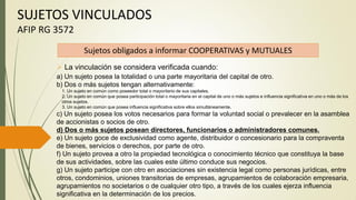  La vinculación se considera verificada cuando:
a) Un sujeto posea la totalidad o una parte mayoritaria del capital de otro.
b) Dos o más sujetos tengan alternativamente:
1. Un sujeto en común como poseedor total o mayoritario de sus capitales.
2. Un sujeto en común que posea participación total o mayoritaria en el capital de uno o más sujetos e influencia significativa en uno o más de los
otros sujetos.
3. Un sujeto en común que posea influencia significativa sobre ellos simultáneamente.
c) Un sujeto posea los votos necesarios para formar la voluntad social o prevalecer en la asamblea
de accionistas o socios de otro.
d) Dos o más sujetos posean directores, funcionarios o administradores comunes.
e) Un sujeto goce de exclusividad como agente, distribuidor o concesionario para la compraventa
de bienes, servicios o derechos, por parte de otro.
f) Un sujeto provea a otro la propiedad tecnológica o conocimiento técnico que constituya la base
de sus actividades, sobre las cuales este último conduce sus negocios.
g) Un sujeto participe con otro en asociaciones sin existencia legal como personas jurídicas, entre
otros, condominios, uniones transitorias de empresas, agrupamientos de colaboración empresaria,
agrupamientos no societarios o de cualquier otro tipo, a través de los cuales ejerza influencia
significativa en la determinación de los precios.
Sujetos obligados a informar COOPERATIVAS y MUTUALES
SUJETOS VINCULADOS
AFIP RG 3572
 