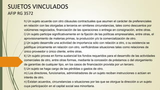 SUJETOS VINCULADOS
AFIP RG 3572
h) Un sujeto acuerde con otro cláusulas contractuales que asumen el carácter de preferenciales
en relación con las otorgadas a terceros en similares circunstancias, tales como descuentos por
volúmenes negociados, financiación de las operaciones o entrega en consignación, entre otras.
i) Un sujeto participe significativamente en la fijación de las políticas empresariales, entre otras, el
aprovisionamiento de materias primas, la producción y/o la comercialización de otro.
j) Un sujeto desarrolle una actividad de importancia sólo con relación a otro, o su existencia se
justifique únicamente en relación con otro, verificándose situaciones tales como relaciones de
único proveedor o único cliente, entre otras.
k) Un sujeto provea en forma sustancial los fondos requeridos para el desarrollo de las actividades
comerciales de otro, entre otras formas, mediante la concesión de préstamos o del otorgamiento
de garantías de cualquier tipo, en los casos de financiación provista por un tercero.
l) Un sujeto se haga cargo de las pérdidas o gastos de otro.
m) Los directores, funcionarios, administradores de un sujeto reciban instrucciones o actúen en
interés de otro.
n) Existan acuerdos, circunstancias o situaciones por las que se otorgue la dirección a un sujeto
cuya participación en el capital social sea minoritaria.
 
