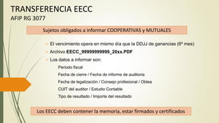 TRANSFERENCIA EECC
AFIP RG 3077
 El vencimiento opera en mismo día que la DDJJ de ganancias (6º mes)
 Archivo EECC_99999999999_20xx.PDF
 Los datos a informar son:
Periodo fiscal
Fecha de cierre / Fecha de informe de auditoria
Fecha de legalización / Consejo profesional / Oblea
CUIT del auditor / Estudio Contable
Tipo de resultado / Importe del resultado
Sujetos obligados a informar COOPERATIVAS y MUTUALES
Los EECC deben contener la memoria, estar firmados y certificados
 