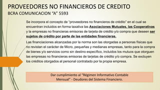 PROVEEDORES NO FINANCIEROS DE CREDITO
BCRA COMUNICACION “A” 5593
Dar cumplimiento al “Régimen Informativo Contable
Mensual” - Deudores del Sistema Financiero.
Se incorpora el concepto de “proveedores no financieros de crédito” en el cual se
encuentran incluidos en forma taxativa las Asociaciones Mutuales, las Cooperativas
y la empresas no financieras emisoras de tarjeta de crédito y/o compra que deseen ser
sujetos de crédito por parte de las entidades financieras.
Las financiaciones alcanzadas por la norma son las otorgadas a personas físicas que
no revistan el carácter de Micro, pequeñas y medianas empresas, tanto para la compra
de bienes y/o servicios como sin destino específico, incluidos los mutuos que otorguen
las empresas no financieras emisoras de tarjetas de crédito y/o compra. Se excluyen
los créditos otorgados al personal contratado por la propia empresa.
 