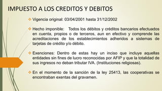 IMPUESTO A LOS CREDITOS Y DEBITOS
 Vigencia original: 03/04/2001 hasta 31/12/2002
 Hecho imponible: Todos los débitos y créditos bancarios efectuados
en cuenta, propios o de terceros, aun en efectivo y comprende las
acreditaciones de los establecimientos adheridos a sistemas de
tarjetas de crédito y/o débito.
 Exenciones: Dentro de estas hay un inciso que incluye aquellas
entidades sin fines de lucro reconocidas por AFIP y que la totalidad de
sus ingresos no deban tributar IVA. (Instituciones religiosas).
 En el momento de la sanción de la ley 25413, las cooperativas se
encontraban exentas del gravamen.
 