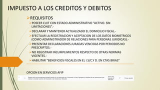 IMPUESTO A LOS CREDITOS Y DEBITOS
REQUISITOS
POSEER CUIT CON ESTADO ADMINISTRATIVO “ACTIVO. SIN
LIMITACIONES”.-
DECLARAR Y MANTENER ACTUALIZADO EL DOMICILIO FISCAL.-
EFECTUAR LA REGISTRACION Y ACEPTACION DE LOS DATOS BIOMETRICOS
(COMO ADMINISTRADOR DE RELACIONES PARA PERSONAS JURIDICAS).-
PRESENTAR DECLARACIONES JURADAS VENCIDAS POR PERIODOS NO
PRESCRIPTOS.-
NO REGISTRAR INCUMPLIMIENTOS RESPECTO DE OTRAS NORMAS
VIGENTES.-
HABILITAR “BENEFICIOS FISCALES EN EL I.S/C.Y D. EN CTAS BRIAS”
OPCION EN SERVICIOS AFIP
 