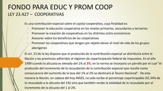 FONDO PARA EDUC Y PROM COOP
LEY 23.427 – COOPERATIVAS
Es una contribución especial sobre el capital cooperativo, cuya finalidad es:
 Promover la educación cooperativa en los niveles primarios, secundarios y terciarios
 Promover la creación de cooperativas en los distintos ciclos económicos
 Asesorar sobre los beneficios de las cooperativas
 Promover las cooperativas que tengan por objeto elevar el nivel de vida de los grupos
aborígenes
El art. 23 de la ley dispone que el producido de la contribución especial se distribuirá entre la
Nación y las provincias adheridas al régimen de coparticipación federal de impuestos. En el año
1999 cuando la alícuota es elevada del 1% al 2%, en la norma se incorpora un párrafo por el cual “el
producido del incremento de la recaudación de la contribución especial que resulte como
consecuencia del aumento de la tasa del 1% al 2% se destinará al Tesoro Nacional”. De esta
manera la Nación, en cabeza del hoy INAES, no solo recibe el porcentaje coparticipable (42.34% de
lo recaudado a la alícuota del 1%) sino que también recibe la totalidad de lo recaudado por el
incremento de la alícuota del 1 al 2%.
 