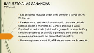  Las Entidades Mutuales gozan de la exención a través del Art.
20, Inc. g).
 La exención no será de aplicación cuando durante el período
fiscal se abonen a miembros del Consejo Directivo o Junta
Fiscalizadora un importe (incluidos los gastos de representación y
similares) superiores en un 50% al promedio anual de las tres
mejores remuneraciones del personal administrativo.
 Decreto reglamentario art 34, AFIP deberá reconocer la exención.
IMPUESTO A LAS GANANCIAS
MUTUALES
 