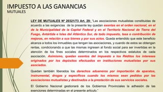 LEY DE MUTUALES Nº 20321/73 Art. 29: “Las asociaciones mutualistas constituidas de
acuerdo a las exigencias de la presente ley quedan exentas en el orden nacional, en el
de la Municipalidad de la Capital Federal y en el Territorio Nacional de Tierra del
Fuego, Antártida e Islas del Atlántico Sur, de todo impuesto, tasa o contribución de
mejoras, en relación a sus bienes y por sus actos. Queda entendido que este beneficio
alcanza a todos los inmuebles que tengan las asociaciones, y cuando de estos se obtengan
rentas, condicionando a que las mismas ingresen al fondo social para ser invertidas en la
atención de los fines sociales determinados en los respectivos estatutos de cada
asociación. Asimismo, quedan exentos del impuesto a los Réditos los intereses
originados por los depósitos efectuados en instituciones mutualistas por sus
asociados.
Quedan también liberados los derechos aduaneros por importación de aparatos,
instrumental, drogas y específicos cuando los mismos sean pedidos por las
asociaciones mutualistas y destinados a la prestación de sus servicios sociales.
El Gobierno Nacional gestionará de los Gobiernos Provinciales la adhesión de las
exenciones determinadas en el presente articulo.”
IMPUESTO A LAS GANANCIAS
MUTUALES
 