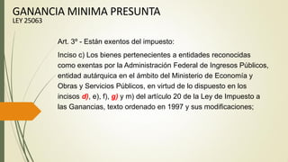 Art. 3º - Están exentos del impuesto:
Inciso c) Los bienes pertenecientes a entidades reconocidas
como exentas por la Administración Federal de Ingresos Públicos,
entidad autárquica en el ámbito del Ministerio de Economía y
Obras y Servicios Públicos, en virtud de lo dispuesto en los
incisos d), e), f), g) y m) del artículo 20 de la Ley de Impuesto a
las Ganancias, texto ordenado en 1997 y sus modificaciones;
GANANCIA MINIMA PRESUNTA
LEY 25063
 