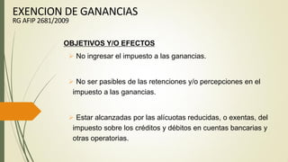 OBJETIVOS Y/O EFECTOS
 No ingresar el impuesto a las ganancias.
 No ser pasibles de las retenciones y/o percepciones en el
impuesto a las ganancias.
 Estar alcanzadas por las alícuotas reducidas, o exentas, del
impuesto sobre los créditos y débitos en cuentas bancarias y
otras operatorias.
EXENCION DE GANANCIAS
RG AFIP 2681/2009
 