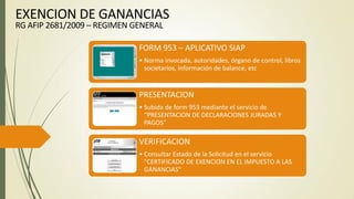 FORM 953 – APLICATIVO SIAP
• Norma invocada, autoridades, órgano de control, libros
societarios, información de balance, etc
PRESENTACION
• Subida de form 953 mediante el servicio de
“PRESENTACION DE DECLARACIONES JURADAS Y
PAGOS”
VERIFICACION
• Consultar Estado de la Solicitud en el servicio
"CERTIFICADO DE EXENCION EN EL IMPUESTO A LAS
GANANCIAS"
EXENCION DE GANANCIAS
RG AFIP 2681/2009 – REGIMEN GENERAL
 