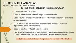 DOCUMENTACION REQUERIDA PARA PRESENTAR AFIP
 FORM 953 y DDJJ FORM 953
 Copia de los Estatutos o normas que rijan su funcionamiento
 Copia del último acta de nombramiento de las autoridades de la entidad al momento
de la presentación.
 Copia del certificado que acredite la personería jurídica e inscripción ante el
organismo de control correspondiente
 Copia de los últimos TRES (3) ejercicios fiscales
 Nota detalle del importe total de las inversiones y gastos destinados a las actividades
sociales y deportivas de cada uno de los últimos TRES (3) ejercicios fiscales
Se debe concurrir dentro de los 12 días siguientes al de la presentación de la solicitud
EXENCION DE GANANCIAS
RG AFIP 2681/2009 – REGIMEN GENERAL
 