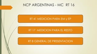 NCP ARGENTINAS - MC RT 16
RT 17 MEDICION PARA EL RESTO
RT 8 GENERAL DE PRESENTACION
RT 41 MEDICION PARA EM y EP
 