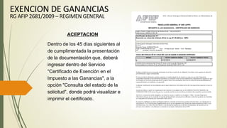 ACEPTACION
Dentro de los 45 días siguientes al
de cumplimentada la presentación
de la documentación que, deberá
ingresar dentro del Servicio
"Certificado de Exención en el
Impuesto a las Ganancias", a la
opción "Consulta del estado de la
solicitud", donde podrá visualizar e
imprimir el certificado.
EXENCION DE GANANCIAS
RG AFIP 2681/2009 – REGIMEN GENERAL
 