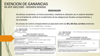 RENOVACION
Se efectúa anualmente, en forma automática, mediante la utilización de un sistema diseñado
con la finalidad de verificar el cumplimiento de las obligaciones fiscales correspondientes a
las entidades.
El proceso de control correspondiente se ejecutará entre los 90 y 60 días corridos anteriores
al vencimiento de los certificados vigentes.
EXENCION DE GANANCIAS
RG AFIP 2681/2009 – REGIMEN GENERAL
 