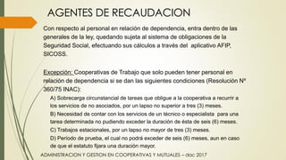 AGENTES DE RECAUDACION
Con respecto al personal en relación de dependencia, entra dentro de las
generales de la ley, quedando sujeta al sistema de obligaciones de la
Seguridad Social, efectuando sus cálculos a través del aplicativo AFIP,
SICOSS.
Excepción: Cooperativas de Trabajo que solo pueden tener personal en
relación de dependencia si se dan las siguientes condiciones (Resolución Nº
360/75 INAC):
A) Sobrecarga circunstancial de tareas que obligue a la cooperativa a recurrir a
los servicios de no asociados, por un lapso no superior a tres (3) meses.
B) Necesidad de contar con los servicios de un técnico o especialista para una
tarea determinada no pudiendo exceder la duración de ésta de seis (6) meses.
C) Trabajos estacionales, por un lapso no mayor de tres (3) meses.
D) Período de prueba, el cual no podrá exceder de seis (6) meses, aun en caso
de que el estatuto fijara una duración mayor.
ADMINISTRACION Y GESTION EN COOPERATIVAS Y MUTUALES – dac 2017
 
