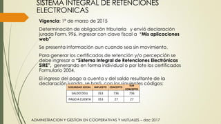 SISTEMA INTEGRAL DE RETENCIONES
ELECTRONICAS
Vigencia: 1ª de marzo de 2015
Determinación de obligación tributaria y envió declaración
jurada Form. 996, ingresar con clave fiscal a “Mis aplicaciones
web”
Se presenta información aun cuando sea sin movimiento.
Para generar los certificados de retención y/o percepción se
debe ingresar a “Sistema Integral de Retenciones Electrónicas
SIRE”, generando en forma individual o por lote los certificados
Formulario 2004.
El ingreso del pago a cuenta y del saldo resultante de la
declaración jurada, se hará, con los siguientes códigos:
736SALDO DDJJ
PAGO A CUENTA
SEGURIDAD SOCIAL IMPUESTO
353
353
736
27 27
CONCEPTO
SUB
CONCEPTO
ADMINISTRACION Y GESTION EN COOPERATIVAS Y MUTUALES – dac 2017
 