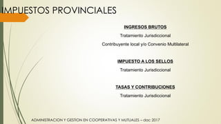 ADMINISTRACION Y GESTION EN COOPERATIVAS Y MUTUALES – dac 2017
IMPUESTOS PROVINCIALES
INGRESOS BRUTOS
Tratamiento Jurisdiccional
Contribuyente local y/o Convenio Multilateral
IMPUESTO A LOS SELLOS
Tratamiento Jurisdiccional
TASAS Y CONTRIBUCIONES
Tratamiento Jurisdiccional
 