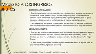 ADMINISTRACION Y GESTION EN COOPERATIVAS Y MUTUALES – dac 2017
IMPUESTO A LOS INGRESOS
BRUTOS EXENCION vs NO SUJECION
 Cuando hablamos de exención nos referimos a un tratamiento favorable por razones de
política fiscal, que el gobierno adopta y que aconseja no gravar a una determinada
actividad o a un determinado sujeto; en tanto al No Sujeción significa que no se grava
porque no está configurado el hecho imponible, la materia sujeta al gravamen.
 Las cooperativas son sujetos “no alcanzados por la imposición” porque al no efectuar
transacciones comerciales con fines de lucro, el hecho imponible no las puede alcanzar.
LEGISLACION VIGENTE
 Solo hay dos Jurisdicciones que reconocen la No Sujeción del acto cooperativo, es decir,
su correcto tratamiento tributario: Provincia de Buenos Aires (ley 13360) y Santa Cruz.
Mientras que otras tres jurisdicciones lo reconocen como Exento: Neuquén, Rio Negro y
Chubut.
 El resto de las jurisdicciones eximen al ingreso del asociado y solo en algunos tipos de
cooperativas (Trabajo, Agrícolas, Servicios).
 