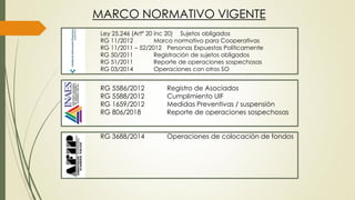 RG 5586/2012 Registro de Asociados
RG 5588/2012 Cumplimiento UIF
RG 1659/2012 Medidas Preventivas / suspensión
RG 806/2018 Reporte de operaciones sospechosas
RG 3688/2014 Operaciones de colocación de fondos
MARCO NORMATIVO VIGENTE
Ley 25.246 (Artº 20 inc 20) Sujetos obligados
RG 11/2012 Marco normativo para Cooperativas
RG 11/2011 – 52/2012 Personas Expuestas Políticamente
RG 50/2011 Registración de sujetos obligados
RG 51/2011 Reporte de operaciones sospechosas
RG 03/2014 Operaciones con otros SO
 