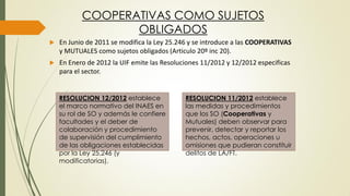 COOPERATIVAS COMO SUJETOS
OBLIGADOS
 En Junio de 2011 se modifica la Ley 25.246 y se introduce a las COOPERATIVAS
y MUTUALES como sujetos obligados (Articulo 20º inc 20).
 En Enero de 2012 la UIF emite las Resoluciones 11/2012 y 12/2012 especificas
para el sector.
RESOLUCION 12/2012 establece
el marco normativo del INAES en
su rol de SO y además le confiere
facultades y el deber de
colaboración y procedimiento
de supervisión del cumplimiento
de las obligaciones establecidas
por la Ley 25.246 (y
modificatorias).
RESOLUCION 11/2012 establece
las medidas y procedimientos
que los SO (Cooperativas y
Mutuales) deben observar para
prevenir, detectar y reportar los
hechos, actos, operaciones u
omisiones que pudieran constituir
delitos de LA/FT.
 