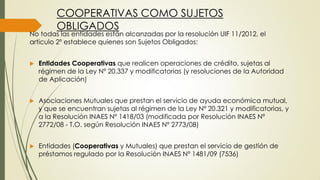 COOPERATIVAS COMO SUJETOS
OBLIGADOS
No todas las entidades están alcanzadas por la resolución UIF 11/2012, el
articulo 2º establece quienes son Sujetos Obligados:
 Entidades Cooperativas que realicen operaciones de crédito, sujetas al
régimen de la Ley Nº 20.337 y modificatorias (y resoluciones de la Autoridad
de Aplicación)
 Asociaciones Mutuales que prestan el servicio de ayuda económica mutual,
y que se encuentran sujetas al régimen de la Ley Nº 20.321 y modificatorias, y
a la Resolución INAES Nº 1418/03 (modificada por Resolución INAES Nº
2772/08 - T.O. según Resolución INAES Nº 2773/08)
 Entidades (Cooperativas y Mutuales) que prestan el servicio de gestión de
préstamos regulado por la Resolución INAES Nº 1481/09 (7536)
 