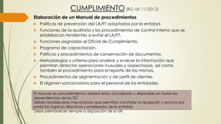 CUMPLIMIENTO (RG UIF 11/2012)
Elaboración de un Manual de procedimientos
 Políticas de prevención del LA/FT adoptadas por la entidad.
 Funciones de la auditoría y los procedimientos de control interno que se
establezcan tendientes a evitar el LA/FT.
 Funciones asignadas al Oficial de Cumplimiento.
 Programa de capacitación.
 Políticas y procedimientos de conservación de documentos.
 Metodologías y criterios para analizar y evaluar la información que
permitan detectar operaciones inusuales y sospechosas, así como
también el procedimiento para el reporte de las mismas.
 Procedimientos de segmentación y de perfil de clientes.
 El régimen sancionatorio para el personal de las entidades.
El manual de procedimientos deberá estar actualizado y disponible en todas las
dependencias de los SO.
Deben establecerse mecanismos que permitan constatar la recepción y lectura por
parte los órganos directivos y empleados de la entidad.
Debe permanecer siempre a disposición de la UIF.
 