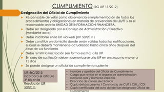 CUMPLIMIENTO (RG UIF 11/2012)
Designación del Oficial de Cumplimiento
 Responsable de velar por la observancia e implementación de todos los
procedimientos y obligaciones en materia de prevención de LD/FT y es el
responsable ante la UNIDAD DE INFORMACION FINANCIERA.
 Debe ser designado por el Consejo de Administración / Directivo
(mediante acta)
 Debe inscribirse en la UIF vía web (UIF 50/2011)
 Debe constituir un domicilio donde serán validas todas las notificaciones,
el cual se deberá mantenerse actualizado hasta cinco años después del
cese de sus funciones
 Debe remitir la inscripción (en forma escrita) a la UIF
 En caso de sustitución deben comunicarse a la UIF en un plazo no mayor a
15 días
 Se puede designar un oficial de cumplimiento suplente
• Nombre y apellido del Oficial de Cumplimiento
• Cargo que reviste en el órgano de administración
• Domicilio real y Domicilio especial
• Dirección de correo electrónico
• Copia del documento / Constancia de CUIT / CUIL / CDI
• Copia certificada del acta donde fue designado Oficial de
Cumplimiento
UIF 460/2015
incorpora el artículo
3º bis en la
Resolución UIF
50/2011
 
