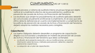 CUMPLIMIENTO (RG UIF 11/2012)
Control
 Deberá preverse un sistema de auditoría interna anual que tenga por objeto
verificar el cumplimiento efectivo de los procedimientos y políticas de
prevención de Lavado de Activos y la Financiación del Terrorismo.
 Los resultados que arrojen los procedimientos de auditoría aplicados deberán
ser comunicados anualmente al Oficial de Cumplimiento. En el caso que este
último detecte deficiencias en cuanto a la implementación y cumplimiento de
las políticas de prevención de Lavado de Activos y Financiación del Terrorismo,
deberá adoptar las medidas necesarias para corregirlas.
Capacitación
 Los Sujetos Obligados deberán desarrollar un programa de capacitación
dirigido a sus funcionarios y empleados en materia de prevención de Lavado
de Activos y Financiación del Terrorismo que debe contemplar:
 La difusión de la presente resolución y de sus modificaciones, así como la
información sobre técnicas y métodos para prevenir, detectar y reportar
operaciones sospechosas.
 La adopción de un plan de capacitación.
 