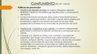 CUMPLIMIENTO (RG UIF 11/2012)
Políticas de prevención
 POLITICA DE IDENTIFICACION: Los Sujetos Obligados deberán
elaborar y observar una política de identificación y conocimiento
del cliente.
 La documentación recabada debe probar fehacientemente la
identidad, personería jurídica, domicilio y demás datos exigidos por
la normativa vigente y los propios procedimientos que haya
establecido la entidad en sus manuales de prevención de LA/FT.
 POLITICA DE “CONOZCA A SU CLIENTE”: Condición indispensable
para iniciar o continuar la relación comercial o contractual con un
cliente.
 Conocer a su Cliente se refiere a los controles y procesos de
supervisión que tenga una entidad para saber quienes son sus
nuevos y antiguos clientes, a que se dedican y de donde proceden
sus fondos, con la intención de evitar mantener relaciones
comerciales con personas involucradas en delitos de lavado de
activos, terrorismo, corrupción gubernamental, delitos relacionados
con drogas, trata, etc.
 