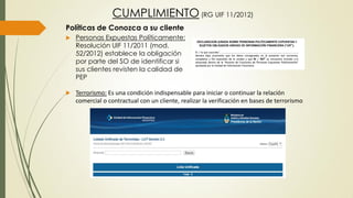 Políticas de Conozca a su cliente
 Personas Expuestas Políticamente:
Resolución UIF 11/2011 (mod.
52/2012) establece la obligación
por parte del SO de identificar si
sus clientes revisten la calidad de
PEP
 Terrorismo: Es una condición indispensable para iniciar o continuar la relación
comercial o contractual con un cliente, realizar la verificación en bases de terrorismo
CUMPLIMIENTO (RG UIF 11/2012)
 