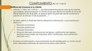 CUMPLIMIENTO (RG UIF 11/2012)
Políticas de Conozca a su cliente
 Articulo 11º (Res. UIF 11/2012) “… b) Adicionalmente para el caso de los clientes
que realicen operaciones por un monto anual que alcance o supere la suma de
PESOS SESENTA MIL ($ 60.000), se deberá definir el perfil del cliente conforme lo
previsto en el artículo 19 de la presente …”
 Se debe definir un Perfil del Cliente utilizando la información y documentación
relativa a:
 Situación económica
 Situación patrimonial
 Situación financiera
 Situación tributaria (manifestación de bienes, certificación de ingresos,
declaraciones juradas de impuestos, EECC certificados, documentación
bancaria, etc.)
 En base a la información y documentación los SO establecerán un monto anual
(año calendario) estimado de operaciones para cada cliente.
 
