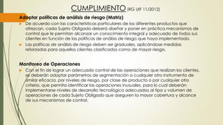 CUMPLIMIENTO (RG UIF 11/2012)
Adoptar políticas de análisis de riesgo (Matriz)
 De acuerdo con las características particulares de los diferentes productos que
ofrezcan, cada Sujeto Obligado deberá diseñar y poner en práctica mecanismos de
control que le permitan alcanzar un conocimiento integral y adecuado de todos sus
clientes en función de las políticas de análisis de riesgo que haya implementado.
 Las políticas de análisis de riesgo deben ser graduales, aplicándose medidas
reforzadas para aquellos clientes clasificados como de mayor riesgo.
Monitoreo de Operaciones
 Con el fin de lograr un adecuado control de las operaciones que realizan los clientes,
se deberán adoptar parámetros de segmentación o cualquier otro instrumento de
similar eficacia, por niveles de riesgo, por clase de producto o por cualquier otro
criterio, que permita identificar las operaciones inusuales, para lo cual deberán
implementarse niveles de desarrollo tecnológico adecuados al tipo y volumen de
operaciones de cada Sujeto Obligado que aseguren la mayor cobertura y alcance
de sus mecanismos de control.
 