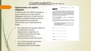 Operaciones con sujetos
obligados
La Resolución UIF 3/2014 establece
que al operar con otros Sujetos
Obligados (artículo 20 de la Ley Nº
25.246) la entidad deberá solicitar,
adicionalmente a la demás
información que habitualmente
exige:
 Una declaración jurada sobre el
cumplimiento de las
disposiciones vigentes en
materia de prevención del
Lavado de Activos y
Financiamiento del Terrorismo
 La constancia de inscripción
ante esta UNIDAD DE
INFORMACIÓN FINANCIERA
CUMPLIMIENTO (RG UIF 3/2014)
 