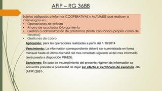 AFIP – RG 3688
Sujetos obligados a informar COOPERATIVAS y MUTUALES que realicen o
intervengan en:
• Operaciones de crédito
• Ahorro de asociados Otorgamiento
• Gestión o administración de préstamos (tanto con fondos propios como de
terceros)
• Gestiones de cobro
Aplicación: para las operaciones realizadas a partir del 1/10/2014
Vencimiento: La información correspondiente deberá ser suministrada en forma
mensual hasta el último día hábil del mes inmediato siguiente al del mes informado
(será puesta a disposición INAES).
Sanciones: En caso de incumplimiento del presente régimen de información se
encuentra prevista la posibilidad de dejar sin efecto el certificado de exención ‐RG
(AFIP) 2681‐.
 