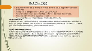 INAES - 5586
• El cumplimiento de la misma se realiza a través de la página de servicios
del INAES
• Incorpora la obligación de utilizar CUIT/CUIL/CDI
• Requiere el envió de documentación través de mesa de entrada.
• Presentación trimestral (ejercicio social)
• Vencimiento a los 10 corridos de finalizado el trimestre
INGRESO MANUAL:
Puede dar alta, baja o modificación de un asociado hasta tener la nomina completa. Una vez que no se
tenga que agregar, modificar o dar de baja a un asociado se deberá CONFIRMAR Y TERMINAR LA CARGA
para realizar el envío electrónico y generar el PDF con el remito.
INGRESO MEDIANTE ARCHIVO:
Generar el correspondiente archivo (tal como se detalla en el manual de CARGA MASIVA DE ASOCIADOS)
con los datos de los asociados a dar de Alta, Baja o Modificación e ingresarlo en la opción IMPORTAR
ASOCIADOS. Luego CONFIRMAR Y TERMINAR LA CARGA para realizar el envío electrónico y generar el
PDF con el remito.
 