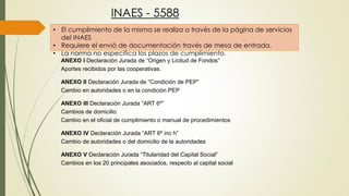 INAES - 5588
• El cumplimiento de la misma se realiza a través de la página de servicios
del INAES
• Requiere el envió de documentación través de mesa de entrada.
• La norma no especifica los plazos de cumplimiento.
ANEXO I Declaración Jurada de “Origen y Licitud de Fondos”
Aportes recibidos por las cooperativas.
ANEXO II Declaración Jurada de “Condición de PEP”
Cambio en autoridades o en la condición PEP
ANEXO III Declaración Jurada “ART 6º”
Cambios de domicilio
Cambio en el oficial de cumplimiento o manual de procedimientos
ANEXO IV Declaración Jurada “ART 6º inc h”
Cambio de autoridades o del domicilio de la autoridades
ANEXO V Declaración Jurada “Titularidad del Capital Social”
Cambios en los 20 principales asociados, respecto al capital social
 