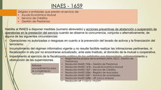 INAES - 1659
Dirigida a entidades que presten el servicio de:
• Ayuda Económica Mutual
• Servicio de Créditos
• Gestión de Prestamos
Habilita al INAES a disponer medidas (sumario abreviado) y acciones preventivas de abstención o suspensión de
operatorias en la prestación del servicio cuando se observe la concurrencia, conjunta o alternativamente, de
alguna de las siguientes circunstancias:
 Operaciones no autorizadas o riesgosas en cuanto a la prevención del lavado de activos y la financiación del
terrorismo.
 Incumplimiento del régimen informativo vigente y no resulte factible realizar las intimaciones pertinentes, ni
fiscalización in situ por no encontrarse actualizado, ante este Instituto, el domicilio de la mutual o cooperativa.
 Impedimento al ejercicio de la fiscalización pública de las entidades por denegatoria, entorpecimiento u
obstrucción de las supervisiones.
• Reglamentos propios de la entidad (AEM, SSCC, Gestión de
Prestamos)
• Resolución INAES 7536 – Gestión de Prestamos
• Resolución INAES 1418 – Ayuda Económica Mutual
• Resolución INAES 7207 – Servicio de Créditos
• Resolución INAES 5586 – Registro de Asociados
• Resolución INAES 5587 – Nomina de autoridades
• Resolución INAES 5588 – UIF (cinco anexos)
• Resolución UIF 11/2012 – PLD/FT
Reforzar
procedimientos para
el cumplimiento
normativo
 