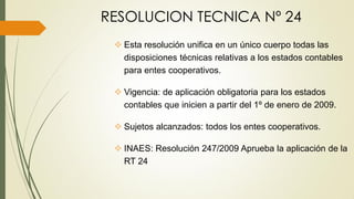 RESOLUCION TECNICA Nº 24
 Esta resolución unifica en un único cuerpo todas las
disposiciones técnicas relativas a los estados contables
para entes cooperativos.
 Vigencia: de aplicación obligatoria para los estados
contables que inicien a partir del 1º de enero de 2009.
 Sujetos alcanzados: todos los entes cooperativos.
 INAES: Resolución 247/2009 Aprueba la aplicación de la
RT 24
 