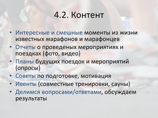 4.2. Контент Интересные и смешные  моменты из жизни известных марафонов и марафонцев Отчеты  о проведеных мероприятиях и поездках (фото, видео) Планы  будущих поездок и мероприятий (опросы) Советы  по подготовке, мотивация Ивенты  (совместные тренировки, сауны) Делимся вопросами/ответами , обсуждаем результаты 