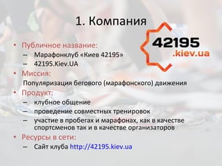 1. Компания Публичное название:  Марафонклуб «Киев 42195»  42195. Kiev.UA Миссия:  Популяризация бегового (марафонского) движения Продукт:  клубное общение проведение совместных тренировок  участие в пробегах и марафонах, как в качестве спортсменов так и в качестве организаторов Ресурсы в сети: Сайт клуба  http://42195.kiev.ua 