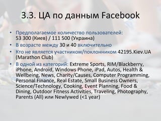 3. 3 .  ЦА по данным  Facebook Предполагаемое количество пользователей:  53 300 (Киев) /  111 500  (Украина) В возрасте между  30 и 40  включительно Кто не является участником/поклонником  42195. Kiev.UA (Marathon Club) В одной из категорий:  Extreme Sports, RIM/Blackberry, iPhone, Android, Windows Phone, iPad, Autos, Health & Wellbeing, News, Charity/Causes, Computer Programming, Personal Finance, Real Estate, Small Business Owners, Science/Technology, Cooking, Event Planning, Food & Dining, Outdoor Fitness Activities, Traveling, Photography, Parents (All)  или  Newlywed (<1 year) 