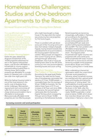 Homelessness Challenges:
Studios and One-bedroom
Apartments to the Rescue
Emmanuel Gruzman and Tony Gilmour, Housing Action Network
For a top 20 richest country in the
world, Australia’s rate of
homelessness is shocking. To bring
about lasting change we need more
action and fewer words. This article
uses Tasmania as a case study for
ways we could deliver housing that is
affordable for very low-income
people, keeping them out of
homelessness.
Our Broken Housing System
Earlier this year, research by
Anglicare showed that of the
14,036 properties advertised for
rent in the Sydney metropolitan
region, only 58 were affordable to
households on income support
payments without putting them in
housing stress. Not a single
property was affordable for a single
parent on Newstart with a child who
was older than eight years old.
While the Sydney housing market is
one of the most extreme in the
world, most of Australia faces
similar challenges. Metropolitan,
regional and rural communities all
suffer from a chronic shortage of
cheap rental accommodation that is
affordable to local people.
Many previously affordable rental
properties are now ﬁlled by people
who might have bought a cheap
house in the days when the market
was producing low cost properties
for ﬁrst home buyers.
There is a problem with just about
every part of the ‘housing continuum’
(see chart below). Instead of people
happily moving forward towards less
subsidised forms of accommodation,
the housing system has become
ossiﬁed. Many people are trapped in
their current housing tenure. Others,
perhaps through relationship
breakdown, loss of job or injury are
heading back down to the left of the
continuum into crisis accommodation,
boarding houses and couch surﬁng.
Tales from Tasmania:
The Problem of ‘Renting Down’
According to the peak body Shelter
Tasmania, the state has the lowest
rate of homelessness nationwide that
stands at 31.9 per 10,000 people —
noticeably lower than the average of
50 per 10,000 for Australia. Yet, the
relative lower ﬁgure of 31.9 is an
increase of 32.9 per cent since 2006
for Tasmania, the second highest
nationwide after the Australian
Capital Territory which increased by
70.6 per cent to 50 per 10,000
according to Homelessness Australia.
Rental properties are becoming
increasingly unaffordable in Tasmania,
yet according to the Australian
Bureau of Statistics (ABS) 4,138
private rental properties are still
priced below $75 per week and
another 4,419 properties between
$75 and $99. The main problem with
affordable rental properties is
therefore the phenomena of ‘renting
down’. This happens when
households with higher incomes rent
properties with a low rental price,
while households with lower incomes
are left with no choice but to rent the
remaining available rental properties
priced above 30 per cent of their
incomes, putting them in rental stress.
When undertaking a theoretical
optimisation within the current stock
of private rental properties in
Tasmania, where household incomes
are matched with their optimal rental
prices and thereby eliminating the
phenomena of ‘renting down’, the
unaffordability of rental properties in
Tasmania changes signiﬁcantly.
As shown in the Table, after the
optimisation there is a decline from
nearly 18,000 households in rental
stress to below 12,000, which shows
that more than 50 per cent of the
rental stress in Tasmania is due to the
8
Crisis
housing
Social
housing
based on
paying 25%
household
income
Affordable
housing
rent set at
discount to
market levels
Private
rental
backed by
CRA
Supported
home
ownership
(shared
ownership,
etc.)
Private
rental
Home
ownership
Increasing economic and social participation
Increasing government subsidy
 