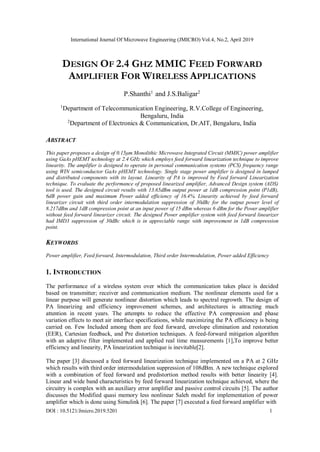 International Journal Of Microwave Engineering (JMICRO) Vol.4, No.2, April 2019
DOI : 10.5121/Jmicro.2019.5201 1
DESIGN OF 2.4 GHZ MMIC FEED FORWARD
AMPLIFIER FOR WIRELESS APPLICATIONS
P.Shanthi1
and J.S.Baligar2
1
Department of Telecommunication Engineering, R.V.College of Engineering,
Bengaluru, India
2
Department of Electronics & Communication, Dr.AIT, Bengaluru, India
ABSTRACT
This paper proposes a design of 0.15μm Monolithic Microwave Integrated Circuit (MMIC) power amplifier
using GaAs pHEMT technology at 2.4 GHz which employs feed forward linearization technique to improve
linearity. The amplifier is designed to operate in personal communication systems (PCS) frequency range
using WIN semiconductor GaAs pHEMT technology. Single stage power amplifier is designed in lumped
and distributed components with its layout. Linearity of PA is improved by Feed forward Linearization
technique. To evaluate the performance of proposed linearized amplifier, Advanced Design system (ADS)
tool is used. The designed circuit results with 13.65dBm output power at 1dB compression point (P1dB),
6dB power gain and maximum Power added efficiency of 16.4%. Linearity achieved by feed forward
linearizer circuit with third order intermodulation suppression of 30dBc for the output power level of
8.217dBm and 1dB compression point at an input power of 15 dBm whereas 6 dBm for the Power amplifier
without feed forward linearizer circuit. The designed Power amplifier system with feed forward linearizer
had IMD3 suppression of 30dBc which is in appreciable range with improvement in 1dB compression
point.
KEYWORDS
Power amplifier, Feed forward, Intermodulation, Third order Intermodulation, Power added Efficiency
1. INTRODUCTION
The performance of a wireless system over which the communication takes place is decided
based on transmitter; receiver and communication medium. The nonlinear elements used for a
linear purpose will generate nonlinear distortion which leads to spectral regrowth. The design of
PA linearizing and efficiency improvement schemes, and architectures is attracting much
attention in recent years. The attempts to reduce the effective PA compression and phase
variation effects to meet air interface specifications, while maximizing the PA efficiency is being
carried on. Few Included among them are feed forward, envelope elimination and restoration
(EER), Cartesian feedback, and Pre distortion techniques. A feed-forward mitigation algorithm
with an adaptive filter implemented and applied real time measurements [1],To improve better
efficiency and linearity, PA linearization technique is inevitable[2].
The paper [3] discussed a feed forward linearization technique implemented on a PA at 2 GHz
which results with third order intermodulation suppression of 108dBm. A new technique explored
with a combination of feed forward and predistortion method results with better linearity [4].
Linear and wide band characteristics by feed forward linearization technique achieved, where the
circuitry is complex with an auxiliary error amplifier and passive control circuits [5]. The author
discusses the Modified quasi memory less nonlinear Saleh model for implementation of power
amplifier which is done using Simulink [6]. The paper [7] executed a feed forward amplifier with
 