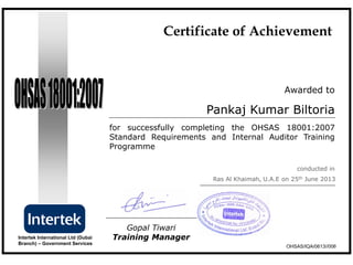Awarded to
for successfully completing the OHSAS 18001:2007
Standard Requirements and Internal Auditor Training
Programme
conducted in
Gopal Tiwari
Training ManagerIntertek International Ltd (Dubai
Branch) – Government Services
Pankaj Kumar Biltoria
OHSAS/IQA/0613//006
Certificate of Achievement
Ras Al Khaimah, U.A.E on 25th June 2013
 