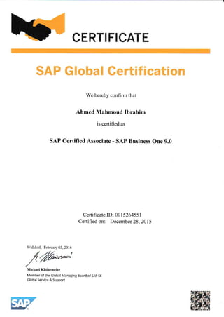 CERTIFICATE.
SAP Global Certification
We hereby confirm that
Ahmed Mahmoud Ibrahim
is certified as
SAP Certified Associate - SAP Business One 9.0
Certifi cate ID: 0015264551
Certified on: December 28,2015
Member of the Global Managing Board ofSAP SE
Global Service & Support
Walldorf, February 03, 2016
 