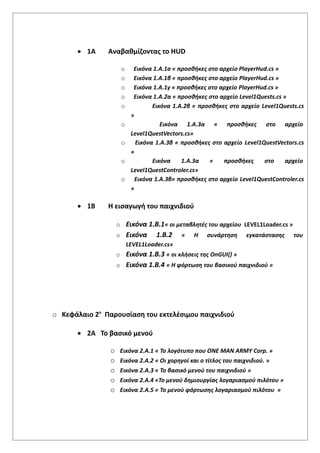  1Α Αναβαθμίζοντας το ΗUD
o Εικόνα 1.Α.1a « προσθήκες στο αρχείο PlayerHud.cs »
o Εικόνα 1.Α.1β « προσθήκες στο αρχείο PlayerHud.cs »
o Εικόνα 1.Α.1γ « προσθήκες στο αρχείο PlayerHud.cs »
o Εικόνα 1.Α.2α « προσθήκες στο αρχείο Level1Quests.cs »
o Εικόνα 1.Α.2β « προσθήκες στο αρχείο Level1Quests.cs
»
o Εικόνα 1.Α.3α « προσθήκες στο αρχείο
Level1QuestVectors.cs»
o Εικόνα 1.Α.3β « προσθήκες στο αρχείο Level1QuestVectors.cs
»
o Εικόνα 1.Α.3α « προσθήκες στο αρχείο
Level1QuestControler.cs»
o Εικόνα 1.Α.3β« προσθήκες στο αρχείο Level1QuestControler.cs
»
 1Β Η εισαγωγή του παιχνιδιού
o Εικόνα 1.Β.1« οι μεταβλητές του αρχείου LEVEL1Loader.cs »
o Εικόνα 1.Β.2 « Η συνάρτηση εγκατάστασης του
LEVEL1Loader.cs»
o Εικόνα 1.Β.3 « οι κλήσεις της OnGUI() »
o Εικόνα 1.Β.4 « Η φόρτωση του βασικού παιχνιδιού »
o Κεφάλαιο 2ο
Παρουσίαση του εκτελέσιμου παιχνιδιού
 2Α Το βασικό μενού
o Εικόνα 2.Α.1 « Το λογότυπο που ONE MAN ARMY Corp. »
o Εικόνα 2.Α.2 « Οι χορηγοί και ο τίτλος του παιχνιδιού. »
o Εικόνα 2.Α.3 « Το βασικό μενού του παιχνιδιού »
o Εικόνα 2.Α.4 «Το μενού δημιουργίας λογαριασμού πιλότου »
o Εικόνα 2.Α.5 « Το μενού φόρτωσης λογαριασμού πιλότου »
 